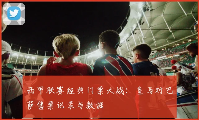 西甲联赛经典门票大战：皇马对巴萨售票记录与数据